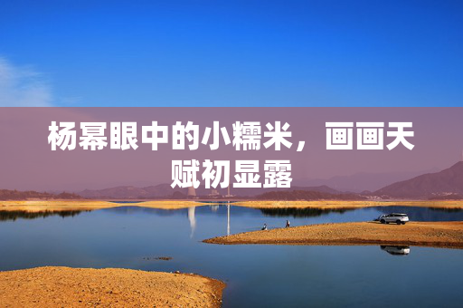 杨幂眼中的小糯米，画画天赋初显露