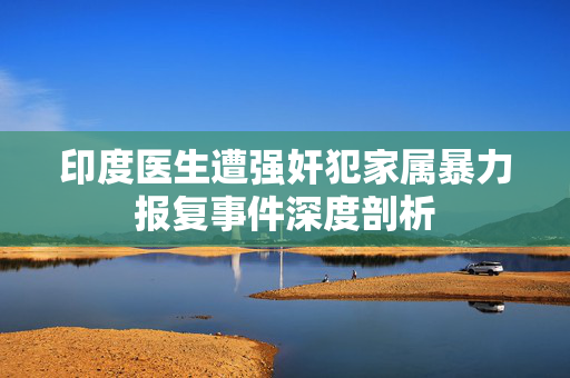 印度医生遭强奸犯家属暴力报复事件深度剖析