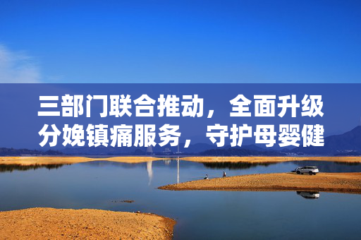 三部门联合推动，全面升级分娩镇痛服务，守护母婴健康