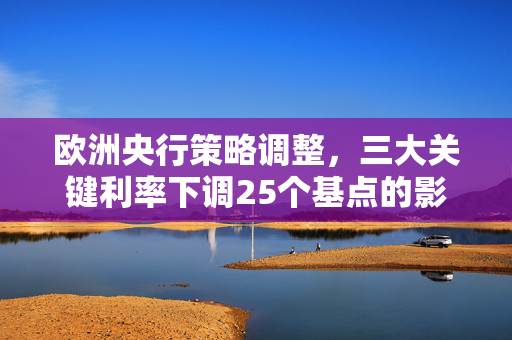 欧洲央行策略调整，三大关键利率下调25个基点的影响与解读