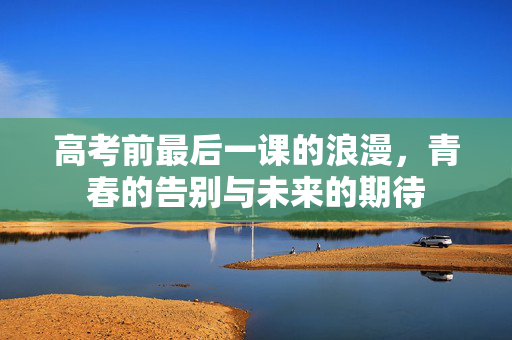 高考前最后一课的浪漫，青春的告别与未来的期待
