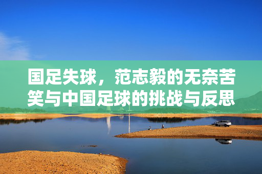 国足失球，范志毅的无奈苦笑与中国足球的挑战与反思