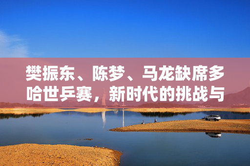 樊振东、陈梦、马龙缺席多哈世乒赛，新时代的挑战与机遇
