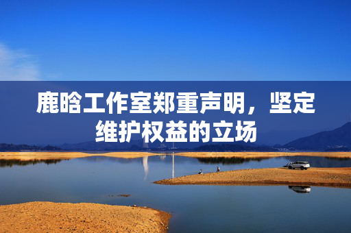 鹿晗工作室郑重声明，坚定维护权益的立场