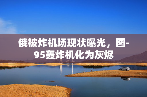 俄被炸机场现状曝光，图-95轰炸机化为灰烬