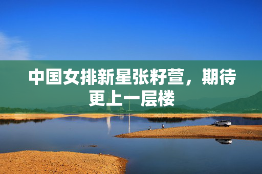 中国女排新星张籽萱，期待更上一层楼