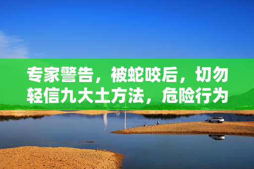专家警告，被蛇咬后，切勿轻信九大土方法，危险行为需避免