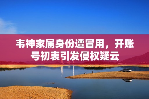 韦神家属身份遭冒用，开账号初衷引发侵权疑云