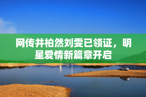 网传井柏然刘雯已领证，明星爱情新篇章开启