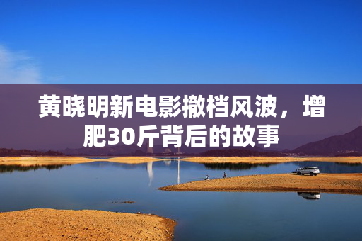 黄晓明新电影撤档风波，增肥30斤背后的故事