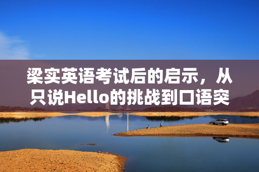 梁实英语考试后的启示，从只说Hello的挑战到口语突破的蜕变