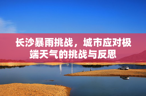 长沙暴雨挑战，城市应对极端天气的挑战与反思