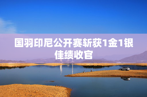 国羽印尼公开赛斩获1金1银佳绩收官