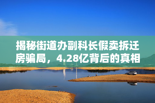 揭秘街道办副科长假卖拆迁房骗局，4.28亿背后的真相