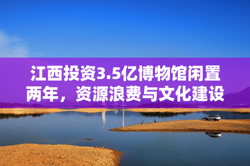 江西投资3.5亿博物馆闲置两年，资源浪费与文化建设的思考
