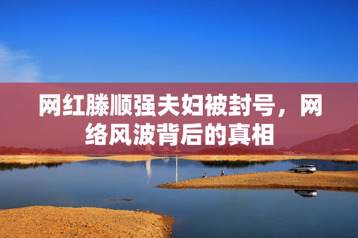 网红滕顺强夫妇被封号，网络风波背后的真相