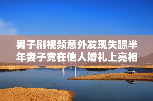 男子刷视频意外发现失踪半年妻子竟在他人婚礼上亮相