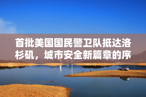 首批美国国民警卫队抵达洛杉矶，城市安全新篇章的序幕