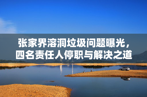 张家界溶洞垃圾问题曝光，四名责任人停职与解决之道探索