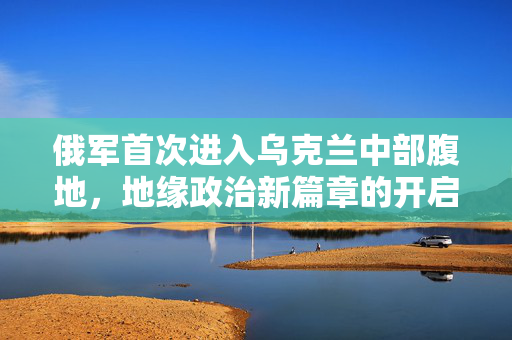 俄军首次进入乌克兰中部腹地，地缘政治新篇章的开启