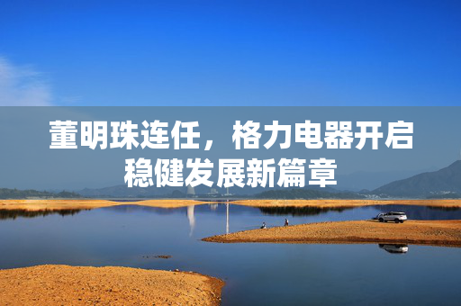 董明珠连任，格力电器开启稳健发展新篇章