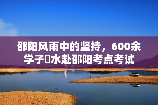 邵阳风雨中的坚持，600余学子蹚水赴邵阳考点考试