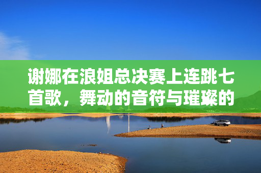 谢娜在浪姐总决赛上连跳七首歌，舞动的音符与璀璨的舞台