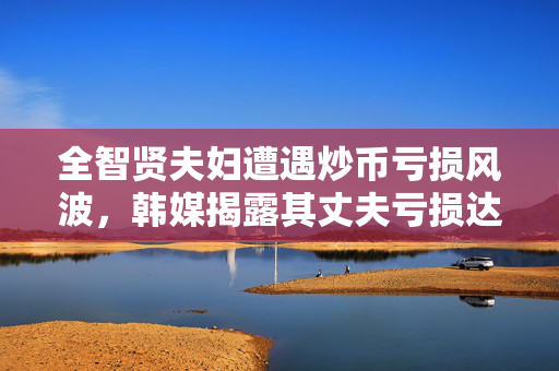 全智贤夫妇遭遇炒币亏损风波，韩媒揭露其丈夫亏损达150亿韩元