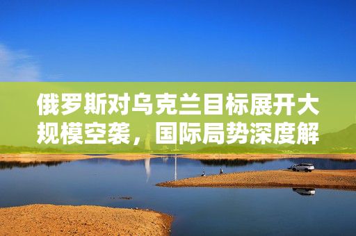 俄罗斯对乌克兰目标展开大规模空袭，国际局势深度解析