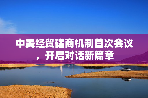 中美经贸磋商机制首次会议，开启对话新篇章