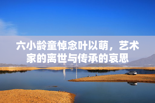 六小龄童悼念叶以萌，艺术家的离世与传承的哀思