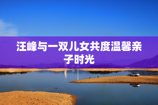 汪峰与一双儿女共度温馨亲子时光