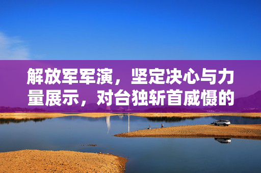 解放军军演，坚定决心与力量展示，对台独斩首威慑的决心