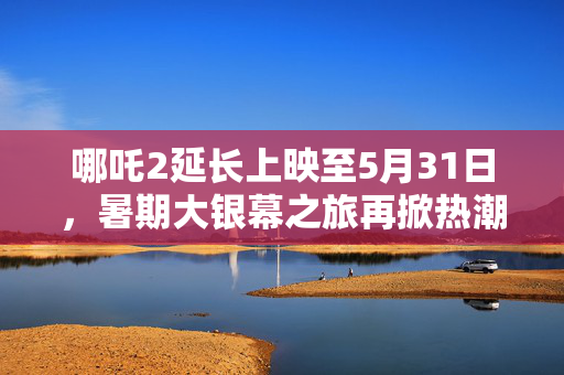 哪吒2延长上映至5月31日，暑期大银幕之旅再掀热潮