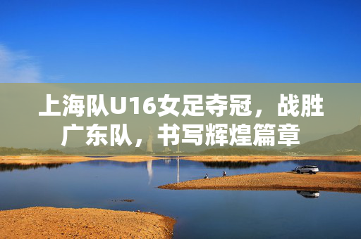 上海队U16女足夺冠，战胜广东队，书写辉煌篇章