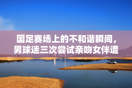 国足赛场上的不和谐瞬间，男球迷三次尝试亲吻女伴遭拒