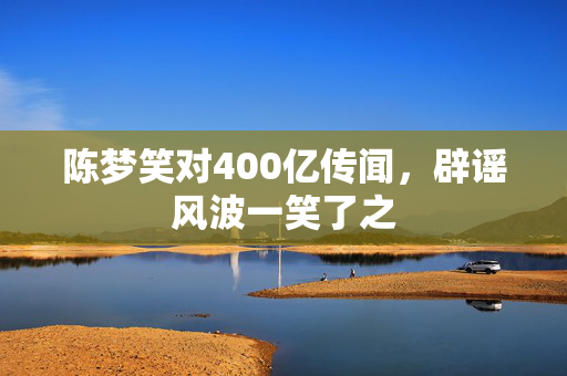 陈梦笑对400亿传闻，辟谣风波一笑了之