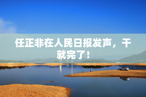 任正非在人民日报发声，干就完了！