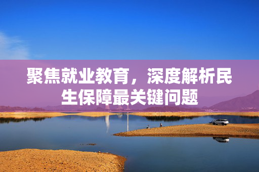 聚焦就业教育，深度解析民生保障最关键问题