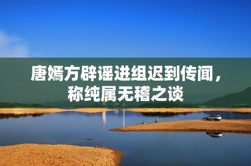 唐嫣方辟谣进组迟到传闻，称纯属无稽之谈