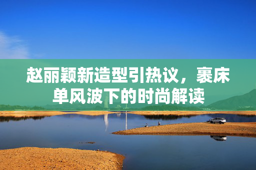 赵丽颖新造型引热议，裹床单风波下的时尚解读