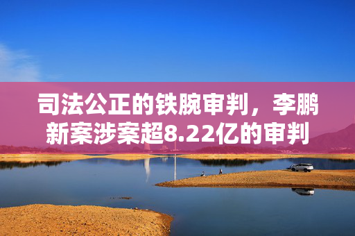 司法公正的铁腕审判，李鹏新案涉案超8.22亿的审判
