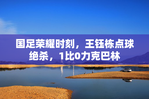 国足荣耀时刻，王钰栋点球绝杀，1比0力克巴林