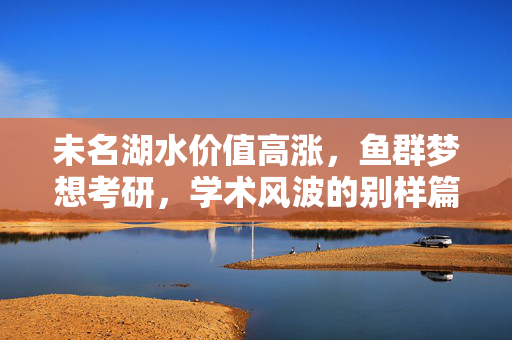 未名湖水价值高涨，鱼群梦想考研，学术风波的别样篇章
