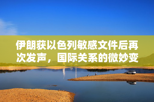 伊朗获以色列敏感文件后再次发声，国际关系的微妙变化