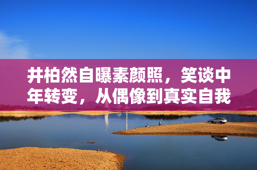 井柏然自曝素颜照，笑谈中年转变，从偶像到真实自我的跨越
