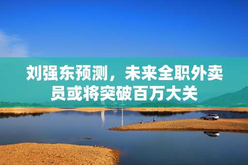 刘强东预测，未来全职外卖员或将突破百万大关