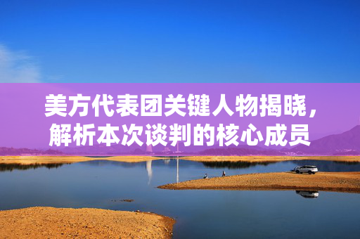 美方代表团关键人物揭晓，解析本次谈判的核心成员