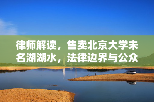律师解读，售卖北京大学未名湖湖水，法律边界与公众权益的探讨