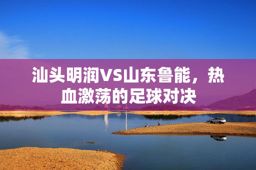 汕头明润VS山东鲁能，热血激荡的足球对决